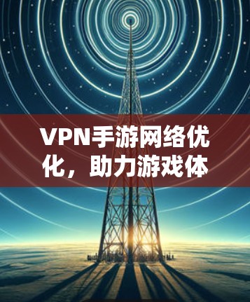 VPN手游网络优化，助力游戏体验提升，保障网络安全的关键