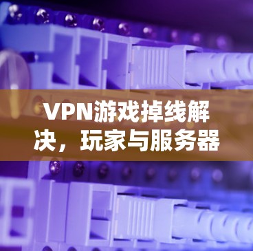 VPN游戏掉线解决，玩家与服务器的完美平衡