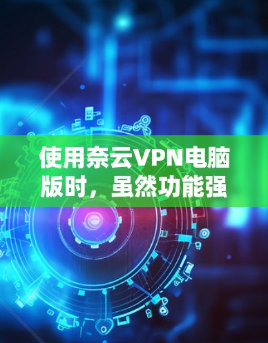 使用奈云VPN电脑版时，虽然功能强大，但也有一定的限制和使用挑战。以下是一些关键步骤和建议，帮助你更有效地使用该软件