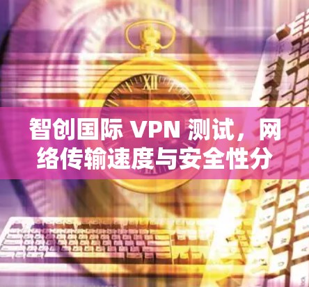 智创国际 VPN 测试，网络传输速度与安全性分析