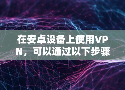 在安卓设备上使用VPN，可以通过以下步骤进行配置和使用