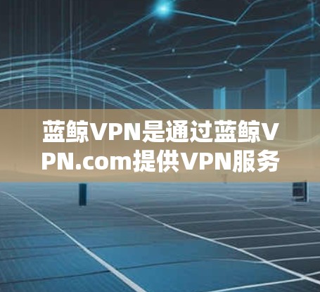 蓝鲸VPN是通过蓝鲸VPN.com提供VPN服务的，它允许用户在本地电脑上连接到蓝鲸VPN服务器，进行视频通话、文件传输等。以下是一些关于蓝鲸VPN电脑的详细教程