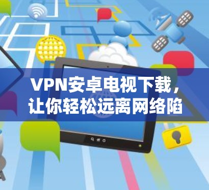 VPN安卓电视下载，让你轻松远离网络陷阱，开启无痕上网的快乐之旅！