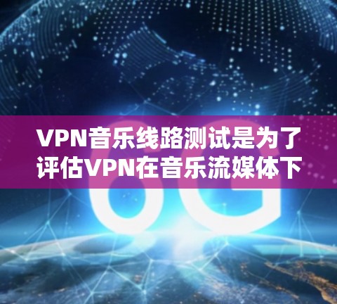 VPN音乐线路测试是为了评估VPN在音乐流媒体下载和传输过程中的安全性和可靠性。以下是该过程的详细步骤和关键点