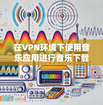 在VPN环境下使用音乐应用进行音乐下载和播放，是一个综合的技术和应用组合，涉及VPN技术、加密传输和本地音乐应用的使用。以下是一个系统性的总结，帮助你更好地理解和应用该技术