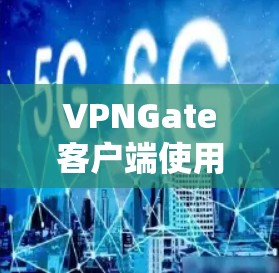 VPNGate客户端使用指南，全面解析与优化