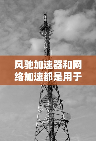 风驰加速器和网络加速都是用于加速文件和资源传输的工具，但它们在功能和应用场景上有显著区别。以下是对它们的详细比较