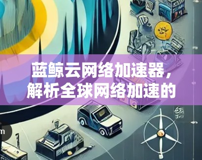 蓝鲸云网络加速器，解析全球网络加速的趋势与挑战