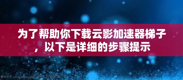 为了帮助你下载云影加速器梯子，以下是详细的步骤提示