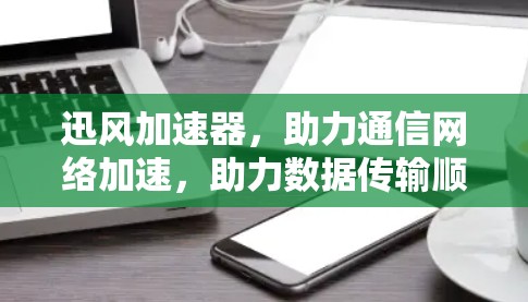 迅风加速器，助力通信网络加速，助力数据传输顺畅