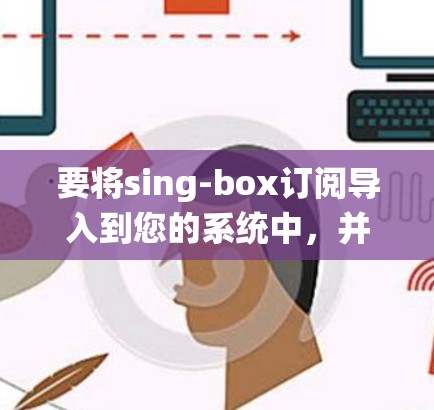 要将sing-box订阅导入到您的系统中，并管理这些订阅，您可以按照以下步骤进行
