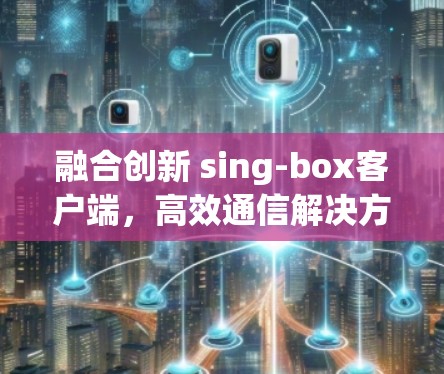 融合创新 sing-box客户端，高效通信解决方案