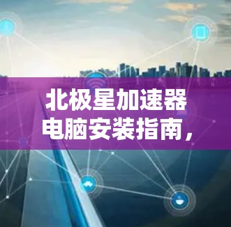 北极星加速器电脑安装指南，让您的电脑更高效