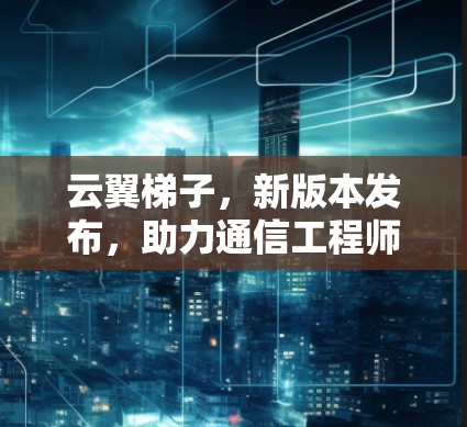云翼梯子，新版本发布，助力通信工程师轻松入门