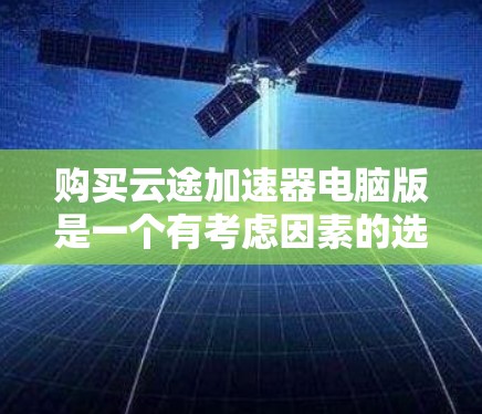 购买云途加速器电脑版是一个有考虑因素的选择，以下是一个结构化的总结，帮助您做出明智的决定