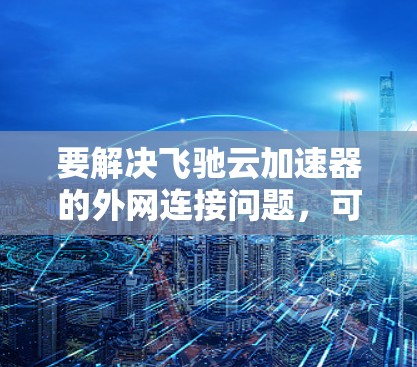 要解决飞驰云加速器的外网连接问题，可以按照以下步骤进行