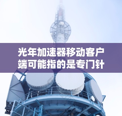 光年加速器移动客户端可能指的是专门针对特定平台或设备的加速器工具，但使用时需谨慎，避免点击不明链接或下载自-hosted服务。以下是对该主题的详细说明