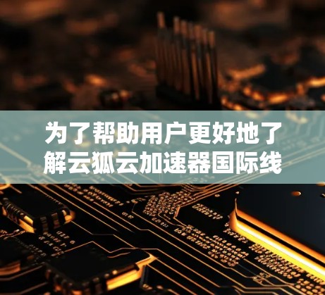 为了帮助用户更好地了解云狐云加速器国际线路的使用情况，以下是详细的分析