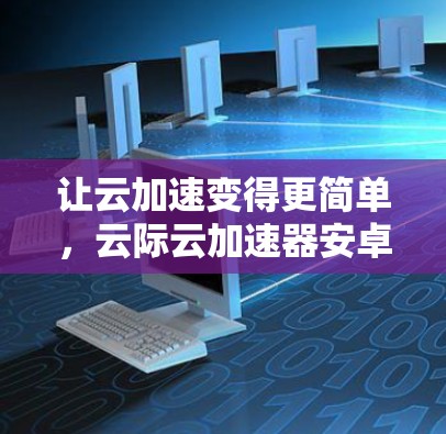 让云加速变得更简单，云际云加速器安卓客户端的全解析